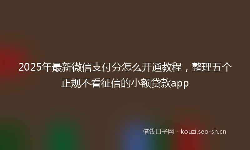 2025年最新微信支付分怎么开通教程，整理五个正规不看征信的小额贷款app