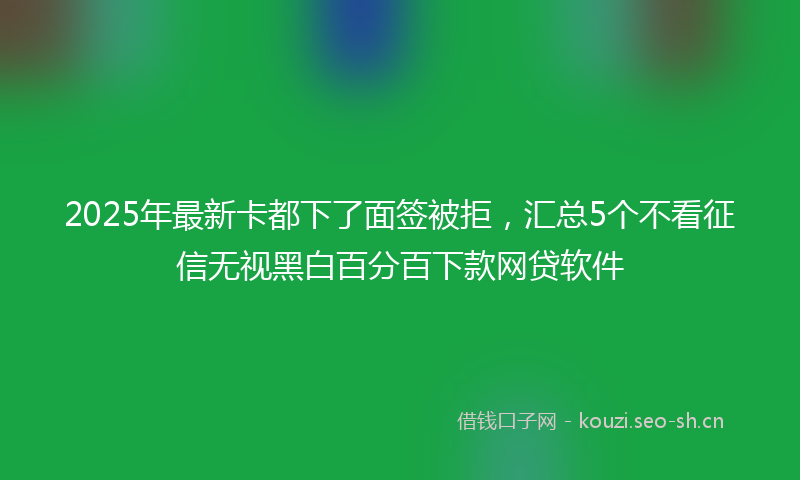 2025年最新卡都下了面签被拒，汇总5个不看征信无视黑白百分百下款网贷软件