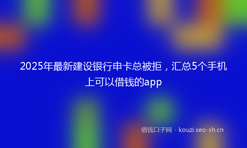 2025年最新建设银行申卡总被拒，汇总5个手机上可以借钱的app