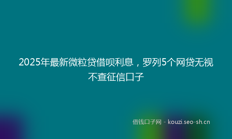2025年最新微粒贷借呗利息，罗列5个网贷无视不查征信口子