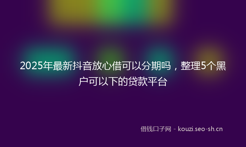 2025年最新抖音放心借可以分期吗，整理5个黑户可以下的贷款平台