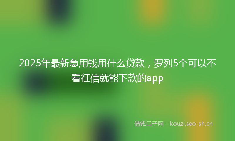 2025年最新急用钱用什么贷款，罗列5个可以不看征信就能下款的app