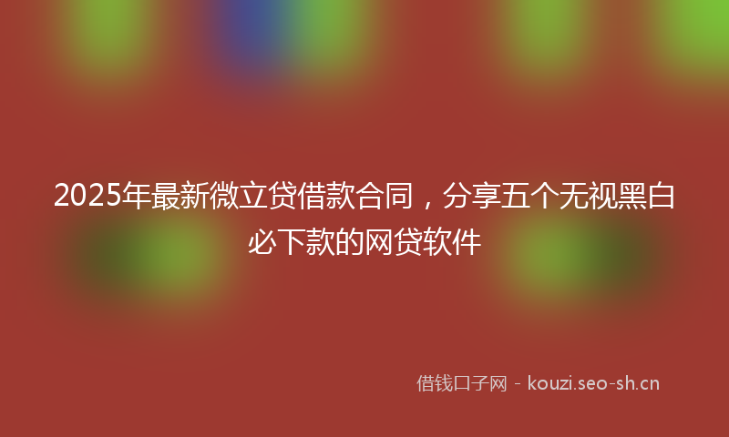 2025年最新微立贷借款合同，分享五个无视黑白必下款的网贷软件