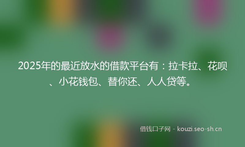 2025年的最近放水的借款平台有：拉卡拉、花呗、小花钱包、替你还、人人贷等。