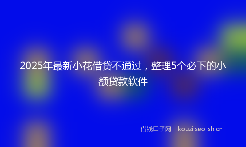 2025年最新小花借贷不通过，整理5个必下的小额贷款软件