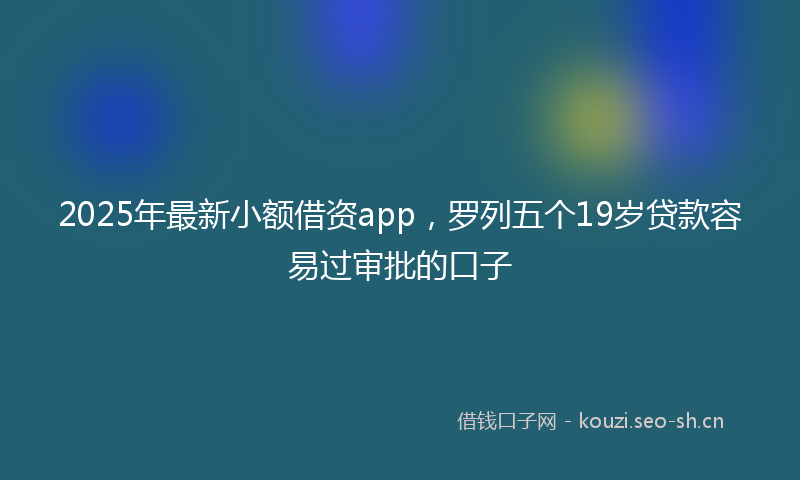 2025年最新小额借资app，罗列五个19岁贷款容易过审批的口子