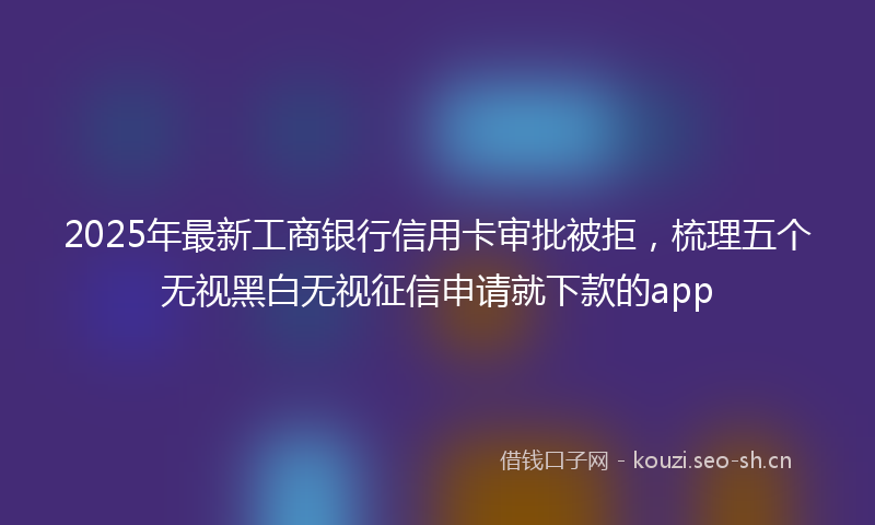 2025年最新工商银行信用卡审批被拒，梳理五个无视黑白无视征信申请就下款的app
