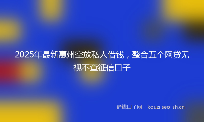 2025年最新惠州空放私人借钱，整合五个网贷无视不查征信口子