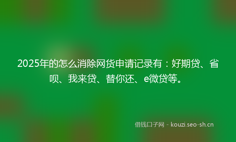 2025年的怎么消除网货申请记录有：好期贷、省呗、我来贷、替你还、e微贷等。
