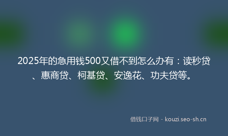 2025年的急用钱500又借不到怎么办有：读秒贷、惠商贷、柯基贷、安逸花、功夫贷等。