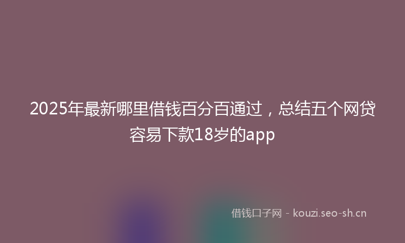 2025年最新哪里借钱百分百通过，总结五个网贷容易下款18岁的app