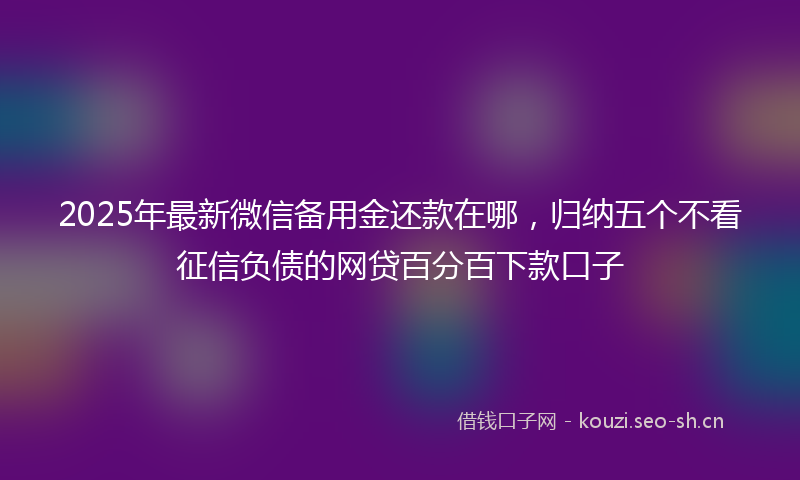 2025年最新微信备用金还款在哪，归纳五个不看征信负债的网贷百分百下款口子