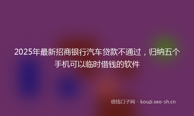 2025年最新招商银行汽车贷款不通过，归纳五个手机可以临时借钱的软件