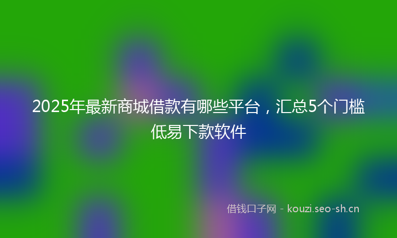 2025年最新商城借款有哪些平台，汇总5个门槛低易下款软件