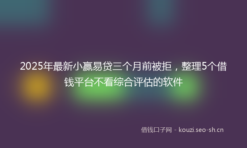 2025年最新小赢易贷三个月前被拒，整理5个借钱平台不看综合评估的软件