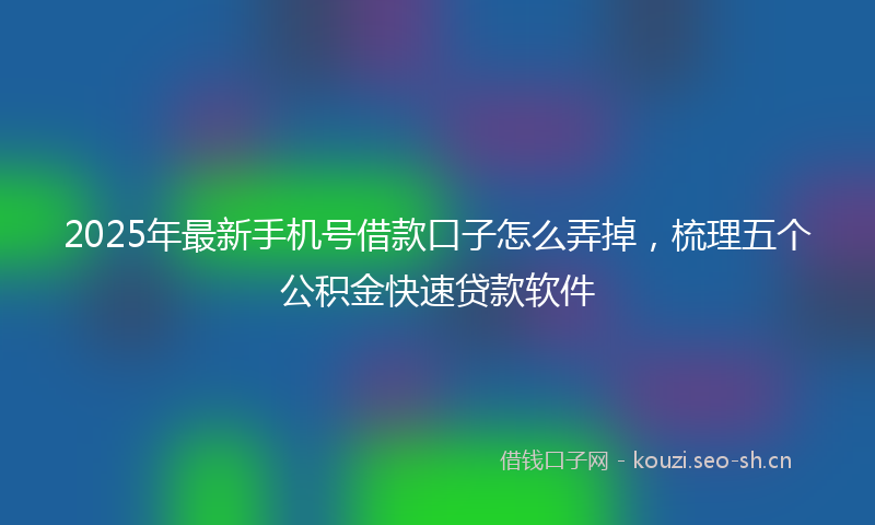 2025年最新手机号借款口子怎么弄掉，梳理五个公积金快速贷款软件