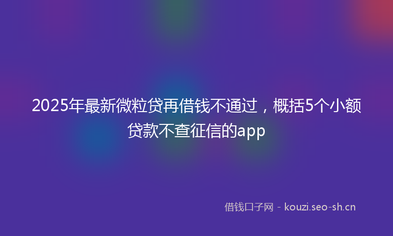 2025年最新微粒贷再借钱不通过，概括5个小额贷款不查征信的app
