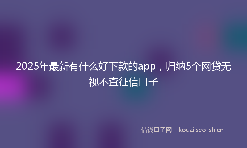 2025年最新有什么好下款的app，归纳5个网贷无视不查征信口子