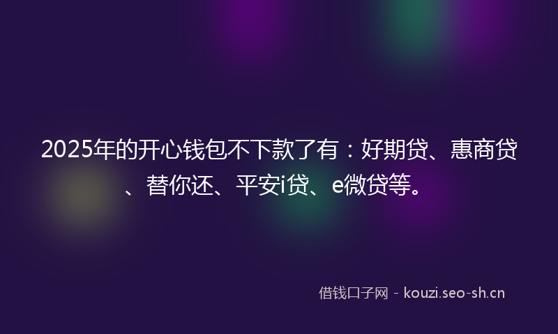 2025年的开心钱包不下款了有：好期贷、惠商贷、替你还、平安i贷、e微贷等。