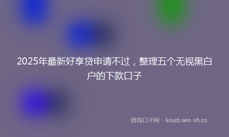 2025年最新好享贷申请不过,整理五个无视黑白户的下款口子