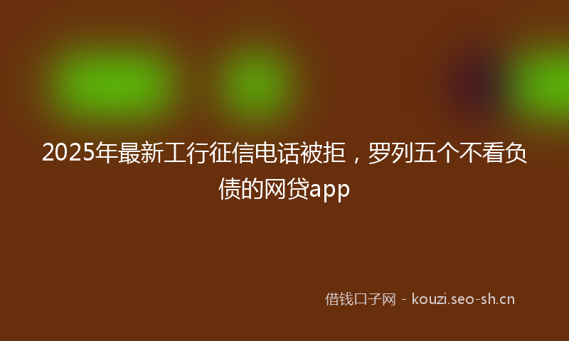 2025年最新工行征信电话被拒，罗列五个不看负债的网贷app