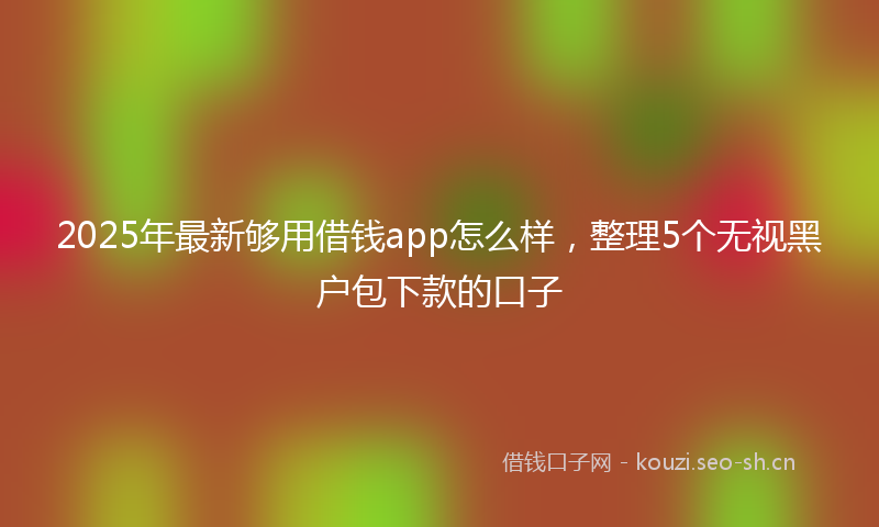 2025年最新够用借钱app怎么样，整理5个无视黑户包下款的口子
