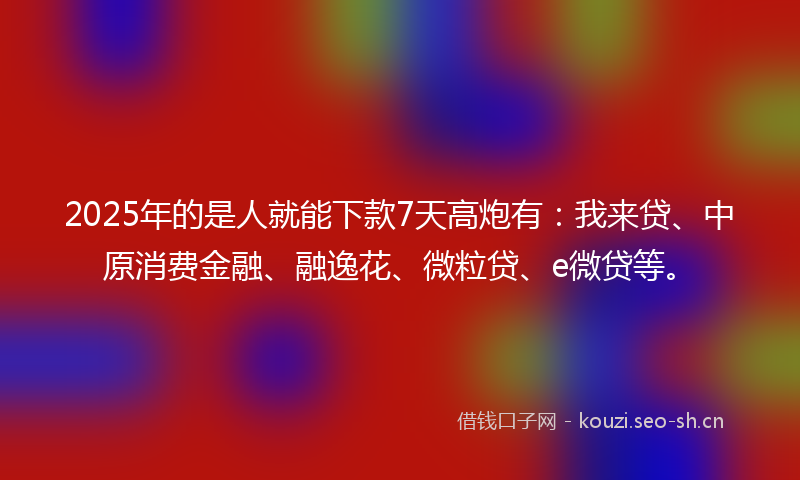 2025年的是人就能下款7天高炮有：我来贷、中原消费金融、融逸花、微粒贷、e微贷等。