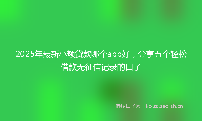 2025年最新小额贷款哪个app好，分享五个轻松借款无征信记录的口子