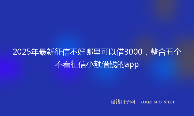 2025年最新征信不好哪里可以借3000，整合五个不看征信小额借钱的app