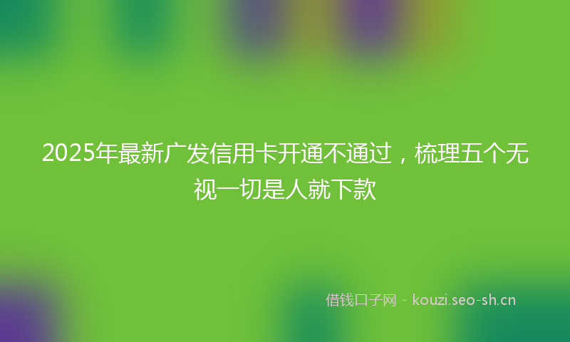 2025年最新广发信用卡开通不通过，梳理五个无视一切是人就下款