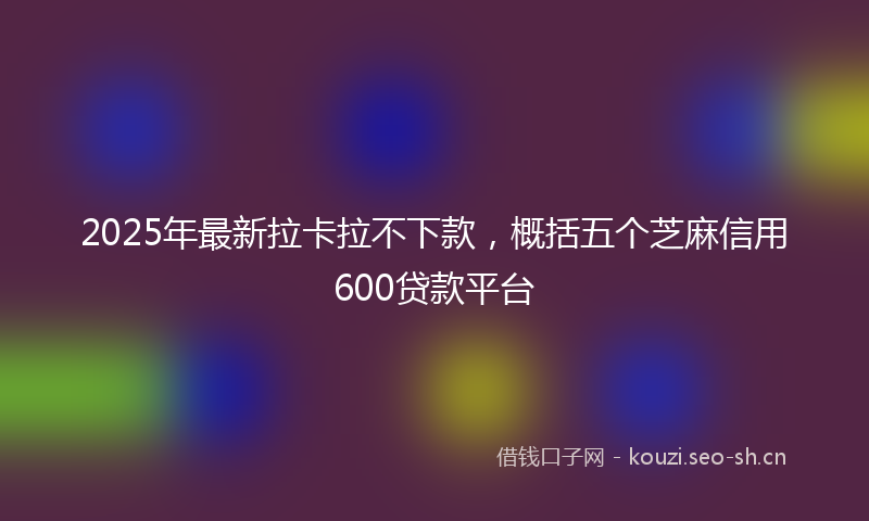 2025年最新拉卡拉不下款，概括五个芝麻信用600贷款平台