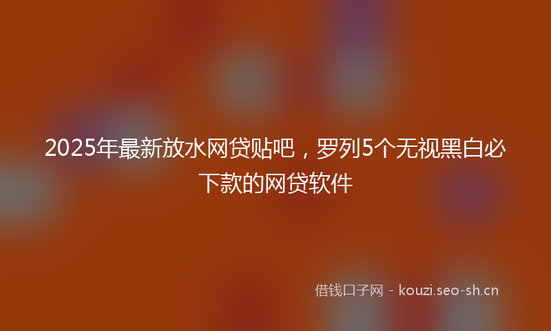 2025年最新放水网贷贴吧，罗列5个无视黑白必下款的网贷软件
