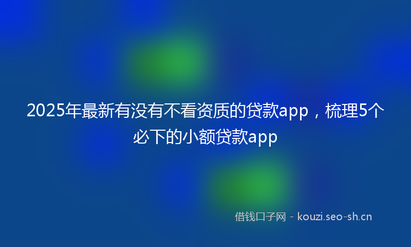 2025年最新有没有不看资质的贷款app，梳理5个必下的小额贷款app
