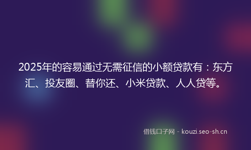 2025年的容易通过无需征信的小额贷款有：东方汇、投友圈、替你还、小米贷款、人人贷等。