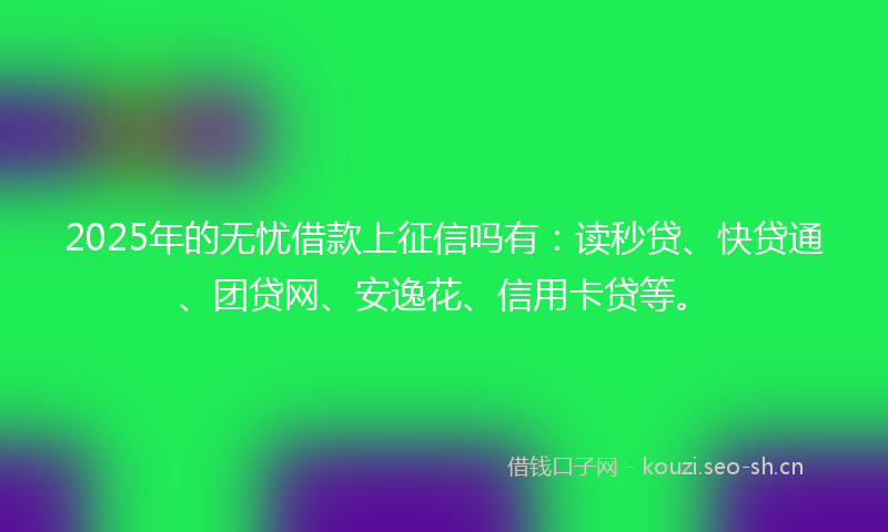 2025年的无忧借款上征信吗有：读秒贷、快贷通、团贷网、安逸花、信用卡贷等。