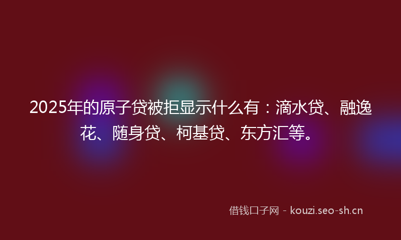 2025年的原子贷被拒显示什么有：滴水贷、融逸花、随身贷、柯基贷、东方汇等。