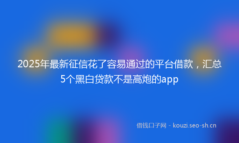 2025年最新征信花了容易通过的平台借款，汇总5个黑白贷款不是高炮的app