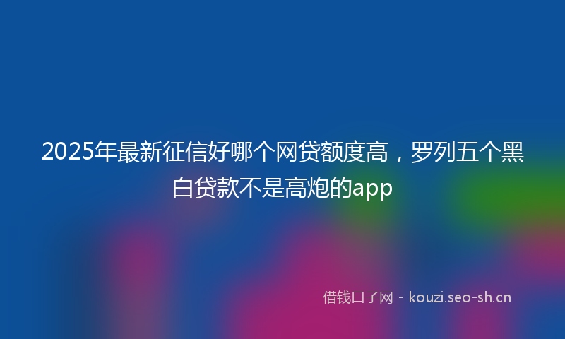 2025年最新征信好哪个网贷额度高，罗列五个黑白贷款不是高炮的app