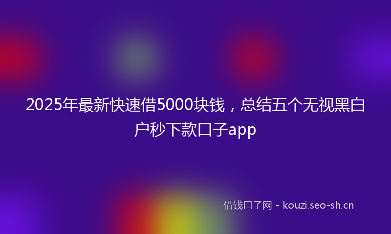 2025年最新快速借5000块钱，总结五个无视黑白户秒下款口子app
