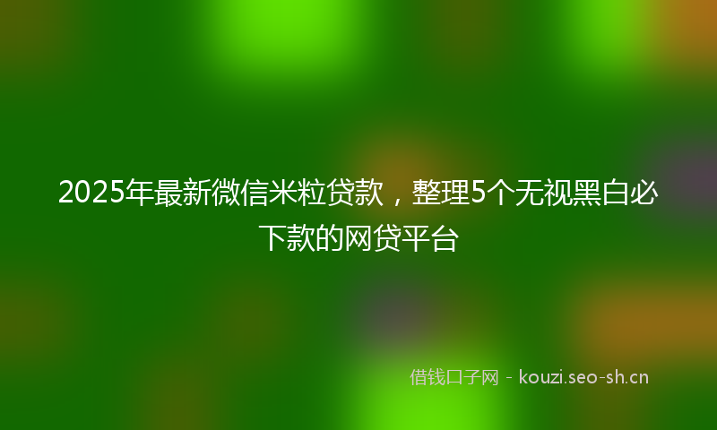 2025年最新微信米粒贷款，整理5个无视黑白必下款的网贷平台