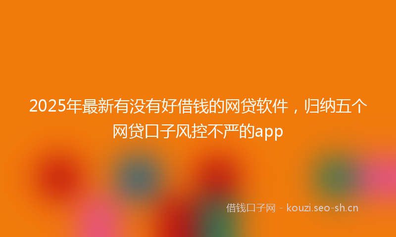 2025年最新有没有好借钱的网贷软件，归纳五个网贷口子风控不严的app