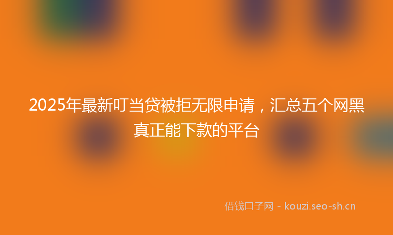 2025年最新叮当贷被拒无限申请，汇总五个网黑真正能下款的平台