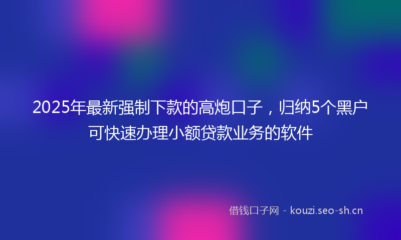 2025年最新强制下款的高炮口子，归纳5个黑户可快速办理小额贷款业务的软件