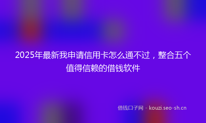 2025年最新我申请信用卡怎么通不过，整合五个值得信赖的借钱软件