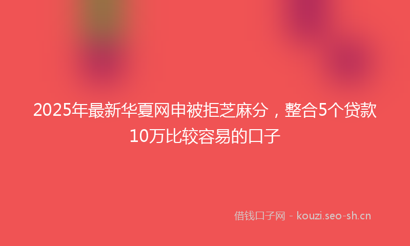 2025年最新华夏网申被拒芝麻分，整合5个贷款10万比较容易的口子