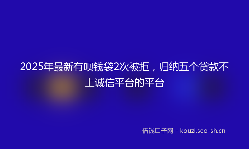 2025年最新有呗钱袋2次被拒，归纳五个贷款不上诚信平台的平台