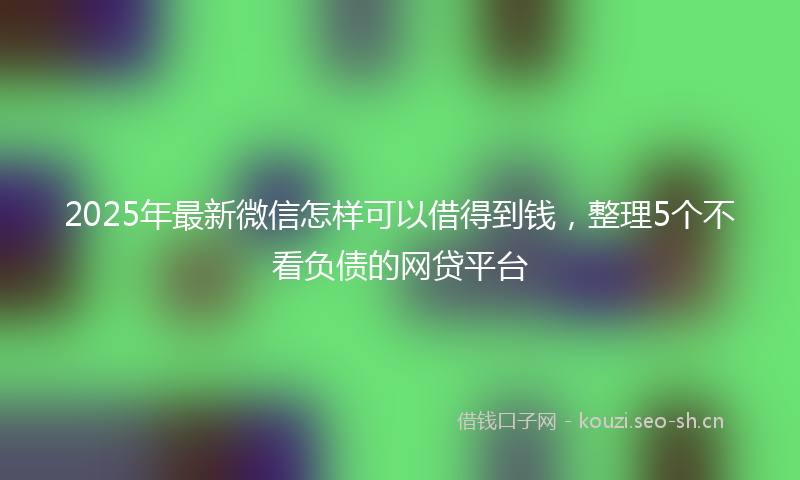 2025年最新微信怎样可以借得到钱，整理5个不看负债的网贷平台