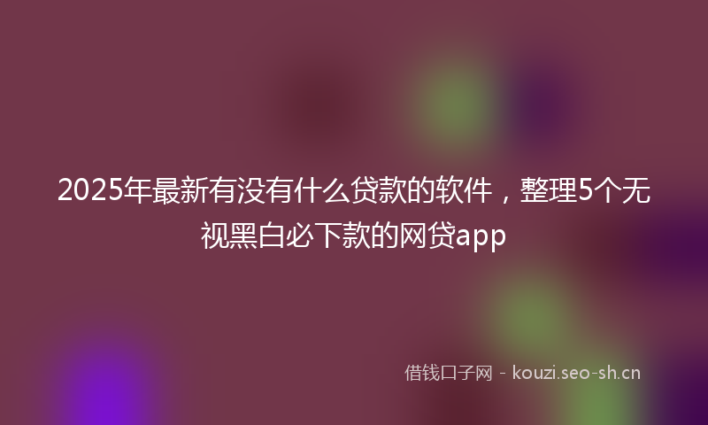 2025年最新有没有什么贷款的软件，整理5个无视黑白必下款的网贷app