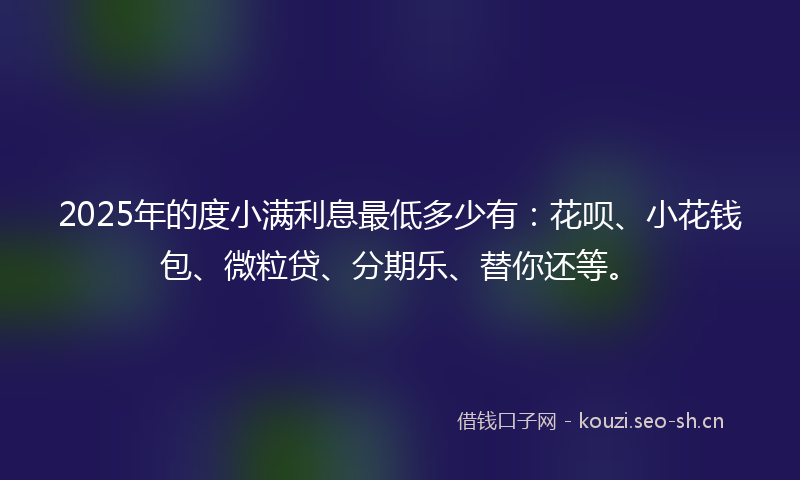 2025年的度小满利息最低多少有：花呗、小花钱包、微粒贷、分期乐、替你还等。
