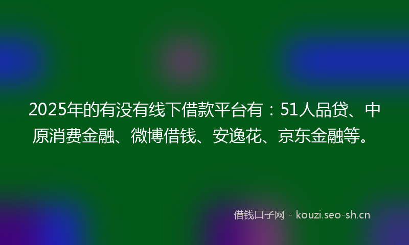 2025年的有没有线下借款平台有：51人品贷、中原消费金融、微博借钱、安逸花、京东金融等。